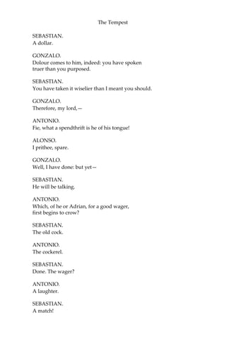 The Tempest
SEBASTIAN.
A dollar.
GONZALO.
Dolour comes to him, indeed: you have spoken
truer than you purposed.
SEBASTIAN.
You have taken it wiselier than I meant you should.
GONZALO.
Therefore, my lord,—
ANTONIO.
Fie, what a spendthrift is he of his tongue!
ALONSO.
I prithee, spare.
GONZALO.
Well, I have done: but yet—
SEBASTIAN.
He will be talking.
ANTONIO.
Which, of he or Adrian, for a good wager,
first begins to crow?
SEBASTIAN.
The old cock.
ANTONIO.
The cockerel.
SEBASTIAN.
Done. The wager?
ANTONIO.
A laughter.
SEBASTIAN.
A match!
 