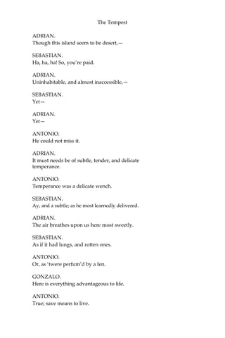 The Tempest
ADRIAN.
Though this island seem to be desert,—
SEBASTIAN.
Ha, ha, ha! So, you’re paid.
ADRIAN.
Uninhabitable, and almost inaccessible,—
SEBASTIAN.
Yet—
ADRIAN.
Yet—
ANTONIO.
He could not miss it.
ADRIAN.
It must needs be of subtle, tender, and delicate
temperance.
ANTONIO.
Temperance was a delicate wench.
SEBASTIAN.
Ay, and a subtle; as he most learnedly delivered.
ADRIAN.
The air breathes upon us here most sweetly.
SEBASTIAN.
As if it had lungs, and rotten ones.
ANTONIO.
Or, as ‘twere perfum’d by a fen.
GONZALO.
Here is everything advantageous to life.
ANTONIO.
True; save means to live.
 