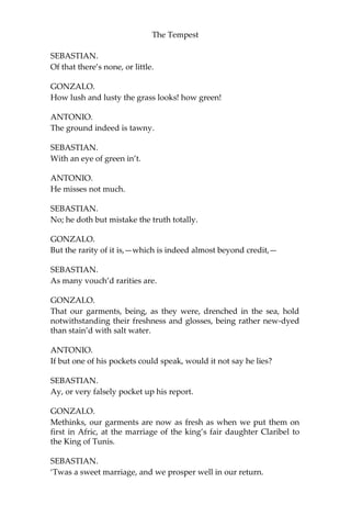 The Tempest
SEBASTIAN.
Of that there’s none, or little.
GONZALO.
How lush and lusty the grass looks! how green!
ANTONIO.
The ground indeed is tawny.
SEBASTIAN.
With an eye of green in’t.
ANTONIO.
He misses not much.
SEBASTIAN.
No; he doth but mistake the truth totally.
GONZALO.
But the rarity of it is,—which is indeed almost beyond credit,—
SEBASTIAN.
As many vouch’d rarities are.
GONZALO.
That our garments, being, as they were, drenched in the sea, hold
notwithstanding their freshness and glosses, being rather new-dyed
than stain’d with salt water.
ANTONIO.
If but one of his pockets could speak, would it not say he lies?
SEBASTIAN.
Ay, or very falsely pocket up his report.
GONZALO.
Methinks, our garments are now as fresh as when we put them on
first in Afric, at the marriage of the king’s fair daughter Claribel to
the King of Tunis.
SEBASTIAN.
‘Twas a sweet marriage, and we prosper well in our return.
 
