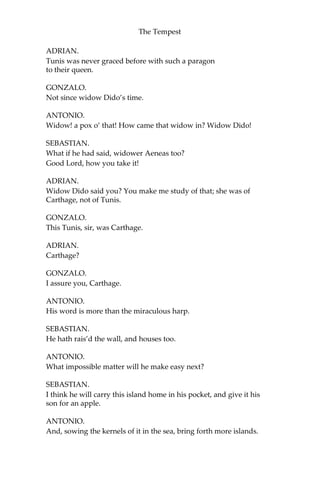 The Tempest
ADRIAN.
Tunis was never graced before with such a paragon
to their queen.
GONZALO.
Not since widow Dido’s time.
ANTONIO.
Widow! a pox o’ that! How came that widow in? Widow Dido!
SEBASTIAN.
What if he had said, widower Aeneas too?
Good Lord, how you take it!
ADRIAN.
Widow Dido said you? You make me study of that; she was of
Carthage, not of Tunis.
GONZALO.
This Tunis, sir, was Carthage.
ADRIAN.
Carthage?
GONZALO.
I assure you, Carthage.
ANTONIO.
His word is more than the miraculous harp.
SEBASTIAN.
He hath rais’d the wall, and houses too.
ANTONIO.
What impossible matter will he make easy next?
SEBASTIAN.
I think he will carry this island home in his pocket, and give it his
son for an apple.
ANTONIO.
And, sowing the kernels of it in the sea, bring forth more islands.
 