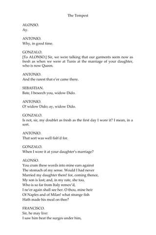 The Tempest
ALONSO.
Ay.
ANTONIO.
Why, in good time.
GONZALO.
[To ALONSO.] Sir, we were talking that our garments seem now as
fresh as when we were at Tunis at the marriage of your daughter,
who is now Queen.
ANTONIO.
And the rarest that e’er came there.
SEBASTIAN.
Bate, I beseech you, widow Dido.
ANTONIO.
O! widow Dido; ay, widow Dido.
GONZALO.
Is not, sir, my doublet as fresh as the first day I wore it? I mean, in a
sort.
ANTONIO.
That sort was well fish’d for.
GONZALO.
When I wore it at your daughter’s marriage?
ALONSO.
You cram these words into mine ears against
The stomach of my sense. Would I had never
Married my daughter there! for, coming thence,
My son is lost; and, in my rate, she too,
Who is so far from Italy remov’d,
I ne’er again shall see her. O thou, mine heir
Of Naples and of Milan! what strange fish
Hath made his meal on thee?
FRANCISCO.
Sir, he may live:
I saw him beat the surges under him,
 