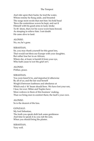 The Tempest
And ride upon their backs: he trod the water,
Whose enmity he flung aside, and breasted
The surge most swoln that met him: his bold head
‘Bove the contentious waves he kept, and oar’d
Himself with his good arms in lusty stroke
To th’ shore, that o’er his wave-worn basis bowed,
As stooping to relieve him. I not doubt
He came alive to land.
ALONSO.
No, no; he’s gone.
SEBASTIAN.
Sir, you may thank yourself for this great loss,
That would not bless our Europe with your daughter,
But rather lose her to an African;
Where she, at least, is banish’d from your eye,
Who hath cause to wet the grief on’t.
ALONSO.
Prithee, peace.
SEBASTIAN.
You were kneel’d to, and importun’d otherwise
By all of us; and the fair soul herself
Weigh’d between loathness and obedience at
Which end o’ th’ beam should bow. We have lost your son,
I fear, for ever: Milan and Naples have
More widows in them of this business’ making,
Than we bring men to comfort them; the fault’s your own.
ALONSO.
So is the dearest of the loss.
GONZALO.
My lord Sebastian,
The truth you speak doth lack some gentleness
And time to speak it in; you rub the sore,
When you should bring the plaster.
SEBASTIAN.
Very well.
 