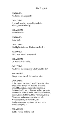 The Tempest
ANTONIO.
And most chirurgeonly.
GONZALO.
It is foul weather in us all, good sir,
When you are cloudy.
SEBASTIAN.
Foul weather?
ANTONIO.
Very foul.
GONZALO.
Had I plantation of this isle, my lord,—
ANTONIO.
He’d sow ‘t with nettle-seed.
SEBASTIAN.
Or docks, or mallows.
GONZALO.
And were the king on’t, what would I do?
SEBASTIAN.
‘Scape being drunk for want of wine.
GONZALO.
I’ the commonwealth I would by contraries
Execute all things; for no kind of traffic
Would I admit; no name of magistrate;
Letters should not be known; riches, poverty,
And use of service, none; contract, succession,
Bourn, bound of land, tilth, vineyard, none;
No use of metal, corn, or wine, or oil;
No occupation; all men idle, all:
And women too, but innocent and pure;
No sovereignty,—
SEBASTIAN.
Yet he would be king on’t.
 