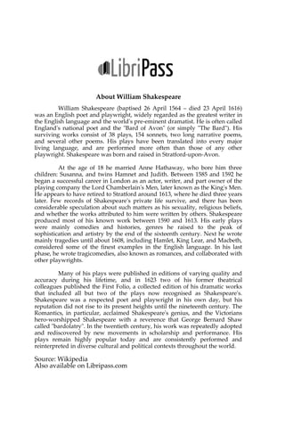 About William Shakespeare
William Shakespeare (baptised 26 April 1564 – died 23 April 1616)
was an English poet and playwright, widely regarded as the greatest writer in
the English language and the world's pre-eminent dramatist. He is often called
England's national poet and the "Bard of Avon" (or simply "The Bard"). His
surviving works consist of 38 plays, 154 sonnets, two long narrative poems,
and several other poems. His plays have been translated into every major
living language, and are performed more often than those of any other
playwright. Shakespeare was born and raised in Stratford-upon-Avon.
At the age of 18 he married Anne Hathaway, who bore him three
children: Susanna, and twins Hamnet and Judith. Between 1585 and 1592 he
began a successful career in London as an actor, writer, and part owner of the
playing company the Lord Chamberlain's Men, later known as the King's Men.
He appears to have retired to Stratford around 1613, where he died three years
later. Few records of Shakespeare's private life survive, and there has been
considerable speculation about such matters as his sexuality, religious beliefs,
and whether the works attributed to him were written by others. Shakespeare
produced most of his known work between 1590 and 1613. His early plays
were mainly comedies and histories, genres he raised to the peak of
sophistication and artistry by the end of the sixteenth century. Next he wrote
mainly tragedies until about 1608, including Hamlet, King Lear, and Macbeth,
considered some of the finest examples in the English language. In his last
phase, he wrote tragicomedies, also known as romances, and collaborated with
other playwrights.
Many of his plays were published in editions of varying quality and
accuracy during his lifetime, and in 1623 two of his former theatrical
colleagues published the First Folio, a collected edition of his dramatic works
that included all but two of the plays now recognised as Shakespeare's.
Shakespeare was a respected poet and playwright in his own day, but his
reputation did not rise to its present heights until the nineteenth century. The
Romantics, in particular, acclaimed Shakespeare's genius, and the Victorians
hero-worshipped Shakespeare with a reverence that George Bernard Shaw
called "bardolatry". In the twentieth century, his work was repeatedly adopted
and rediscovered by new movements in scholarship and performance. His
plays remain highly popular today and are consistently performed and
reinterpreted in diverse cultural and political contexts throughout the world.
Source: Wikipedia
Also available on Libripass.com
 