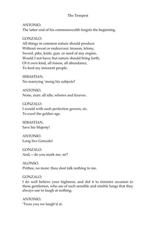 The Tempest
ANTONIO.
The latter end of his commonwealth forgets the beginning.
GONZALO.
All things in common nature should produce
Without sweat or endeavour; treason, felony,
Sword, pike, knife, gun, or need of any engine,
Would I not have; but nature should bring forth,
Of it own kind, all foison, all abundance,
To feed my innocent people.
SEBASTIAN.
No marrying ‘mong his subjects?
ANTONIO.
None, man: all idle; whores and knaves.
GONZALO.
I would with such perfection govern, sir,
To excel the golden age.
SEBASTIAN.
Save his Majesty!
ANTONIO.
Long live Gonzalo!
GONZALO.
And,—do you mark me, sir?
ALONSO.
Prithee, no more: thou dost talk nothing to me.
GONZALO.
I do well believe your highness; and did it to minister occasion to
these gentlemen, who are of such sensible and nimble lungs that they
always use to laugh at nothing.
ANTONIO.
‘Twas you we laugh’d at.
 