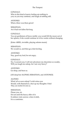 The Tempest
GONZALO.
Who in this kind of merry fooling am nothing to
you; so you may continue, and laugh at nothing still.
ANTONIO.
What a blow was there given!
SEBASTIAN.
An it had not fallen flat-long.
GONZALO.
You are gentlemen of brave mettle: you would lift the moon out of
her sphere, if she would continue in it five weeks without changing.
[Enter ARIEL, invisible, playing solemn music]
SEBASTIAN.
We would so, and then go a-bat-fowling.
ANTONIO.
Nay, good my lord, be not angry.
GONZALO.
No, I warrant you; I will not adventure my discretion so weakly.
Will you laugh me asleep, for I am very heavy?
ANTONIO.
Go sleep, and hear us.
[All sleep but ALONSO, SEBASTIAN, and ANTONIO]
ALONSO.
What! all so soon asleep! I wish mine eyes
Would, with themselves, shut up my thoughts: I find
They are inclin’d to do so.
SEBASTIAN.
Please you, sir,
Do not omit the heavy offer of it:
It seldom visits sorrow; when it doth,
It is a comforter.
 
