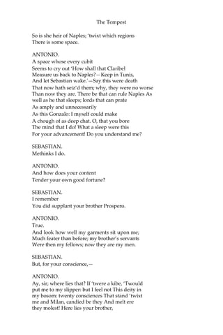 The Tempest
So is she heir of Naples; ‘twixt which regions
There is some space.
ANTONIO.
A space whose every cubit
Seems to cry out ‘How shall that Claribel
Measure us back to Naples?—Keep in Tunis,
And let Sebastian wake.'—Say this were death
That now hath seiz’d them; why, they were no worse
Than now they are. There be that can rule Naples As
well as he that sleeps; lords that can prate
As amply and unnecessarily
As this Gonzalo: I myself could make
A chough of as deep chat. O, that you bore
The mind that I do! What a sleep were this
For your advancement! Do you understand me?
SEBASTIAN.
Methinks I do.
ANTONIO.
And how does your content
Tender your own good fortune?
SEBASTIAN.
I remember
You did supplant your brother Prospero.
ANTONIO.
True.
And look how well my garments sit upon me;
Much feater than before; my brother’s servants
Were then my fellows; now they are my men.
SEBASTIAN.
But, for your conscience,—
ANTONIO.
Ay, sir; where lies that? If ‘twere a kibe, ‘Twould
put me to my slipper: but I feel not This deity in
my bosom: twenty consciences That stand ‘twixt
me and Milan, candied be they And melt ere
they molest! Here lies your brother,
 