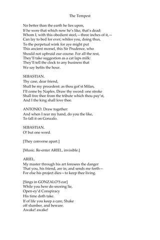 The Tempest
No better than the earth he lies upon,
If he were that which now he’s like, that’s dead:
Whom I, with this obedient steel,—three inches of it,—
Can lay to bed for ever; whiles you, doing thus,
To the perpetual wink for aye might put
This ancient morsel, this Sir Prudence, who
Should not upbraid our course. For all the rest,
They’ll take suggestion as a cat laps milk:
They’ll tell the clock to any business that
We say befits the hour.
SEBASTIAN.
Thy case, dear friend,
Shall be my precedent: as thou got’st Milan,
I’ll come by Naples. Draw thy sword: one stroke
Shall free thee from the tribute which thou pay’st,
And I the king shall love thee.
ANTONIO. Draw together:
And when I rear my hand, do you the like,
To fall it on Gonzalo.
SEBASTIAN.
O! but one word.
[They converse apart.]
[Music. Re-enter ARIEL, invisible.]
ARIEL.
My master through his art foresees the danger
That you, his friend, are in; and sends me forth—
For else his project dies—to keep thee living.
[Sings in GONZALO’S ear]
While you here do snoring lie,
Open-ey’d Conspiracy
His time doth take.
If of life you keep a care, Shake
off slumber, and beware.
Awake! awake!
 