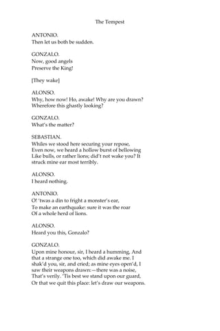 The Tempest
ANTONIO.
Then let us both be sudden.
GONZALO.
Now, good angels
Preserve the King!
[They wake]
ALONSO.
Why, how now! Ho, awake! Why are you drawn?
Wherefore this ghastly looking?
GONZALO.
What’s the matter?
SEBASTIAN.
Whiles we stood here securing your repose,
Even now, we heard a hollow burst of bellowing
Like bulls, or rather lions; did’t not wake you? It
struck mine ear most terribly.
ALONSO.
I heard nothing.
ANTONIO.
O! ‘twas a din to fright a monster’s ear,
To make an earthquake: sure it was the roar
Of a whole herd of lions.
ALONSO.
Heard you this, Gonzalo?
GONZALO.
Upon mine honour, sir, I heard a humming, And
that a strange one too, which did awake me. I
shak’d you, sir, and cried; as mine eyes open’d, I
saw their weapons drawn:—there was a noise,
That’s verily. ‘Tis best we stand upon our guard,
Or that we quit this place: let’s draw our weapons.
 