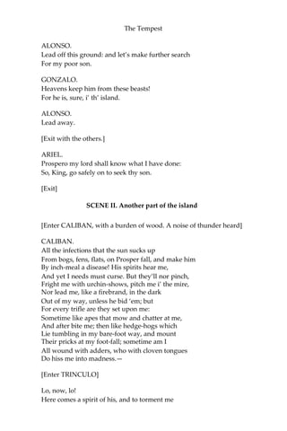 The Tempest
ALONSO.
Lead off this ground: and let’s make further search
For my poor son.
GONZALO.
Heavens keep him from these beasts!
For he is, sure, i’ th’ island.
ALONSO.
Lead away.
[Exit with the others.]
ARIEL.
Prospero my lord shall know what I have done:
So, King, go safely on to seek thy son.
[Exit]
SCENE II. Another part of the island
[Enter CALIBAN, with a burden of wood. A noise of thunder heard]
CALIBAN.
All the infections that the sun sucks up
From bogs, fens, flats, on Prosper fall, and make him
By inch-meal a disease! His spirits hear me,
And yet I needs must curse. But they’ll nor pinch,
Fright me with urchin-shows, pitch me i’ the mire,
Nor lead me, like a firebrand, in the dark
Out of my way, unless he bid ‘em; but
For every trifle are they set upon me:
Sometime like apes that mow and chatter at me,
And after bite me; then like hedge-hogs which
Lie tumbling in my bare-foot way, and mount
Their pricks at my foot-fall; sometime am I
All wound with adders, who with cloven tongues
Do hiss me into madness.—
[Enter TRINCULO]
Lo, now, lo!
Here comes a spirit of his, and to torment me
 