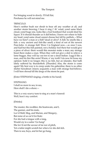 The Tempest
For bringing wood in slowly. I’ll fall flat;
Perchance he will not mind me.
TRINCULO.
Here’s neither bush nor shrub to bear off any weather at all, and
another storm brewing; I hear it sing i’ th’ wind; yond same black
cloud, yond huge one, looks like a foul bombard that would shed his
liquor. If it should thunder as it did before, I know not where to hide
my head: yond same cloud cannot choose but fall by pailfuls.—What
have we here? a man or a fish? dead or alive? A fish: he smells like a
fish: a very ancient and fish-like smell; a kind of not of the newest
Poor-John. A strange fish! Were I in England now,—as once I was,
and had but this fish painted, not a holiday fool there but would give
a piece of silver: there would this monster make a man; any strange
beast there makes a man. When they will not give a doit to relieve a
lame beggar, they will lay out ten to see a dead Indian. Legg’d like a
man, and his fins like arms! Warm, o’ my troth! I do now let loose my
opinion: hold it no longer; this is no fish, but an islander, that hath
lately suffered by thunderbolt. [Thunder] Alas, the storm is come
again! My best way is to creep under his gaberdine; there is no other
shelter hereabout: misery acquaints a man with strange bed-fellows.
I will here shroud till the dregs of the storm be past.
[Enter STEPHANO singing; a bottle in his hand]
STEPHANO.
I shall no more to sea, to sea,
Here shall I die a-shore:—
This is a very scurvy tune to sing at a man’s funeral:
Well, here’s my comfort.
[Drinks]
The master, the swabber, the boatswain, and I,
The gunner, and his mate,
Lov’d Mall, Meg, and Marian, and Margery,
But none of us car’d for Kate:
For she had a tongue with a tang,
Would cry to a sailor ‘Go hang!'
She lov’d not the savour of tar nor of pitch,
Yet a tailor might scratch her wher-e’er she did itch.
Then to sea, boys, and let her go hang.
 