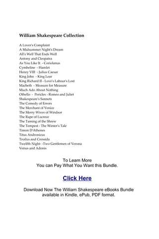 William Shakespeare Collection
A Lover's Complaint
A Midsummer Night's Dream
All's Well That Ends Well
Antony and Cleopatra
As You Like It - Coriolanus
Cymbeline - Hamlet
Henry VIII - Julius Caesar
King John - King Lear
King Richard II - Love's Labour's Lost
Macbeth - Measure for Measure
Much Ado About Nothing
Othello - Pericles - Romeo and Juliet
Shakespeare's Sonnets
The Comedy of Errors
The Merchant of Venice
The Merry Wives of Windsor
The Rape of Lucrece
The Taming of the Shrew
The Tempest - The Winter's Tale
Timon D'Athenes
Titus Andronicus
Troilus and Cressida
Twelfth Night- -Two Gentlemen of Verona
Venus and Adonis
To Learn More
You can Pay What You Want this Bundle.
Click Here
Download Now The William Shakespeare eBooks Bundle
available in Kindle, ePub, PDF format.
 