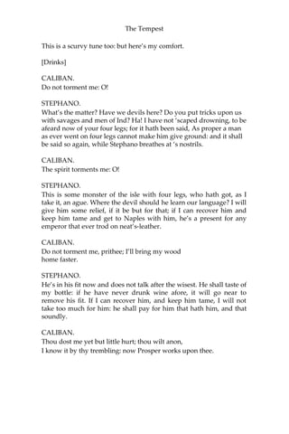 The Tempest
This is a scurvy tune too: but here’s my comfort.
[Drinks]
CALIBAN.
Do not torment me: O!
STEPHANO.
What’s the matter? Have we devils here? Do you put tricks upon us
with savages and men of Ind? Ha! I have not ‘scaped drowning, to be
afeard now of your four legs; for it hath been said, As proper a man
as ever went on four legs cannot make him give ground: and it shall
be said so again, while Stephano breathes at ‘s nostrils.
CALIBAN.
The spirit torments me: O!
STEPHANO.
This is some monster of the isle with four legs, who hath got, as I
take it, an ague. Where the devil should he learn our language? I will
give him some relief, if it be but for that; if I can recover him and
keep him tame and get to Naples with him, he’s a present for any
emperor that ever trod on neat’s-leather.
CALIBAN.
Do not torment me, prithee; I’ll bring my wood
home faster.
STEPHANO.
He’s in his fit now and does not talk after the wisest. He shall taste of
my bottle: if he have never drunk wine afore, it will go near to
remove his fit. If I can recover him, and keep him tame, I will not
take too much for him: he shall pay for him that hath him, and that
soundly.
CALIBAN.
Thou dost me yet but little hurt; thou wilt anon,
I know it by thy trembling: now Prosper works upon thee.
 