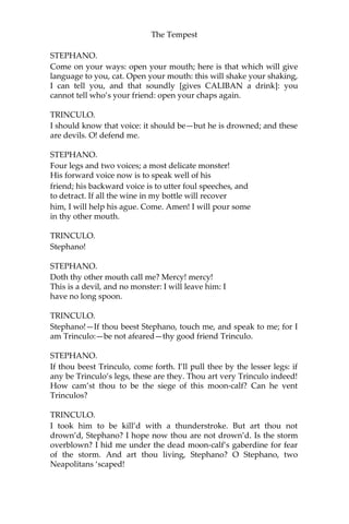 The Tempest
STEPHANO.
Come on your ways: open your mouth; here is that which will give
language to you, cat. Open your mouth: this will shake your shaking,
I can tell you, and that soundly [gives CALIBAN a drink]: you
cannot tell who’s your friend: open your chaps again.
TRINCULO.
I should know that voice: it should be—but he is drowned; and these
are devils. O! defend me.
STEPHANO.
Four legs and two voices; a most delicate monster!
His forward voice now is to speak well of his
friend; his backward voice is to utter foul speeches, and
to detract. If all the wine in my bottle will recover
him, I will help his ague. Come. Amen! I will pour some
in thy other mouth.
TRINCULO.
Stephano!
STEPHANO.
Doth thy other mouth call me? Mercy! mercy!
This is a devil, and no monster: I will leave him: I
have no long spoon.
TRINCULO.
Stephano!—If thou beest Stephano, touch me, and speak to me; for I
am Trinculo:—be not afeared—thy good friend Trinculo.
STEPHANO.
If thou beest Trinculo, come forth. I’ll pull thee by the lesser legs: if
any be Trinculo’s legs, these are they. Thou art very Trinculo indeed!
How cam’st thou to be the siege of this moon-calf? Can he vent
Trinculos?
TRINCULO.
I took him to be kill’d with a thunderstroke. But art thou not
drown’d, Stephano? I hope now thou are not drown’d. Is the storm
overblown? I hid me under the dead moon-calf’s gaberdine for fear
of the storm. And art thou living, Stephano? O Stephano, two
Neapolitans ‘scaped!
 