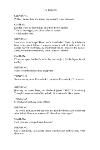 The Tempest
STEPHANO.
Prithee, do not turn me about: my stomach is not constant.
CALIBAN.
[Aside] These be fine things, an if they be not sprites.
That’s a brave god, and bears celestial liquor;
I will kneel to him.
STEPHANO.
How didst thou ‘scape? How cam’st thou hither? Swear by this bottle
how thou cam’st hither—I escaped upon a butt of sack, which the
sailors heaved overboard, by this bottle! which I made of the bark of
a tree, with mine own hands, since I was cast ashore.
CALIBAN.
I’ll swear upon that bottle to be thy true subject, for the liquor is not
earthly.
STEPHANO.
Here: swear then how thou escapedst.
TRINCULO.
Swum ashore, man, like a duck: I can swim like a duck, I’ll be sworn.
STEPHANO.
[Passing the bottle] Here, kiss the book [gives TRINCULO a drink].
Though thou canst swim like a duck, thou art made like a goose.
TRINCULO.
O Stephano! hast any more of this?
STEPHANO.
The whole butt, man: my cellar is in a rock by the seaside, where my
wine is hid. How now, moon-calf! How does thine ague?
CALIBAN.
Hast thou not dropped from heaven?
STEPHANO.
Out o’ the moon, I do assure thee: I was the Man in the Moon, when
time was.
 