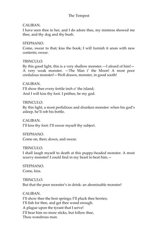 The Tempest
CALIBAN.
I have seen thee in her, and I do adore thee, my mistress showed me
thee, and thy dog and thy bush.
STEPHANO.
Come, swear to that; kiss the book; I will furnish it anon with new
contents; swear.
TRINCULO.
By this good light, this is a very shallow monster.—I afeard of him!—
A very weak monster. —The Man i’ the Moon! A most poor
credulous monster!—Well drawn, monster, in good sooth!
CALIBAN.
I’ll show thee every fertile inch o’ the island;
And I will kiss thy foot. I prithee, be my god.
TRINCULO.
By this light, a most perfidious and drunken monster: when his god’s
asleep, he’ll rob his bottle.
CALIBAN.
I’ll kiss thy foot: I’ll swear myself thy subject.
STEPHANO.
Come on, then; down, and swear.
TRINCULO.
I shall laugh myself to death at this puppy-headed monster. A most
scurvy monster! I could find in my heart to beat him,—
STEPHANO.
Come, kiss.
TRINCULO.
But that the poor monster’s in drink: an abominable monster!
CALIBAN.
I’ll show thee the best springs; I’ll pluck thee berries;
I’ll fish for thee, and get thee wood enough.
A plague upon the tyrant that I serve!
I’ll bear him no more sticks, but follow thee,
Thou wondrous man.
 