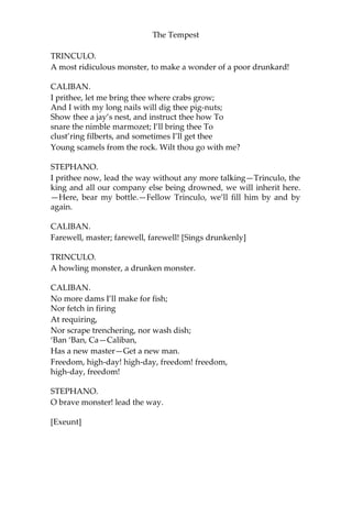 The Tempest
TRINCULO.
A most ridiculous monster, to make a wonder of a poor drunkard!
CALIBAN.
I prithee, let me bring thee where crabs grow;
And I with my long nails will dig thee pig-nuts;
Show thee a jay’s nest, and instruct thee how To
snare the nimble marmozet; I’ll bring thee To
clust’ring filberts, and sometimes I’ll get thee
Young scamels from the rock. Wilt thou go with me?
STEPHANO.
I prithee now, lead the way without any more talking—Trinculo, the
king and all our company else being drowned, we will inherit here.
—Here, bear my bottle.—Fellow Trinculo, we’ll fill him by and by
again.
CALIBAN.
Farewell, master; farewell, farewell! [Sings drunkenly]
TRINCULO.
A howling monster, a drunken monster.
CALIBAN.
No more dams I’ll make for fish;
Nor fetch in firing
At requiring,
Nor scrape trenchering, nor wash dish;
‘Ban ‘Ban, Ca—Caliban,
Has a new master—Get a new man.
Freedom, high-day! high-day, freedom! freedom,
high-day, freedom!
STEPHANO.
O brave monster! lead the way.
[Exeunt]
 