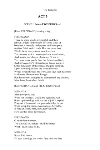 The Tempest
ACT 3
SCENE I. Before PROSPERO’S cell
[Enter FERDINAND, bearing a log.]
FERDINAND.
There be some sports are painful, and their
labour Delight in them sets off: some kinds of
baseness Are nobly undergone, and most poor
matters Point to rich ends. This my mean task
Would be as heavy to me as odious; but
The mistress which I serve quickens what’s dead,
And makes my labours pleasures: O! she is
Ten times more gentle than her father’s crabbed,
And he’s compos’d of harshness. I must remove
Some thousands of these logs, and pile them up,
Upon a sore injunction: my sweet mistress
Weeps when she sees me work, and says such baseness
Had never like executor. I forget:
But these sweet thoughts do even refresh my labours,
Most busy, least when I do it.
[Enter MIRANDA: and PROSPERO behind.]
MIRANDA.
Alas! now pray you,
Work not so hard: I would the lightning had
Burnt up those logs that you are enjoin’d to pile!
Pray, set it down and rest you: when this burns,
‘Twill weep for having wearied you. My father
Is hard at study; pray, now, rest yourself:
He’s safe for these three hours.
FERDINAND.
O most dear mistress,
The sun will set, before I shall discharge
What I must strive to do.
MIRANDA.
If you’ll sit down,
I’ll bear your logs the while. Pray give me that;
 