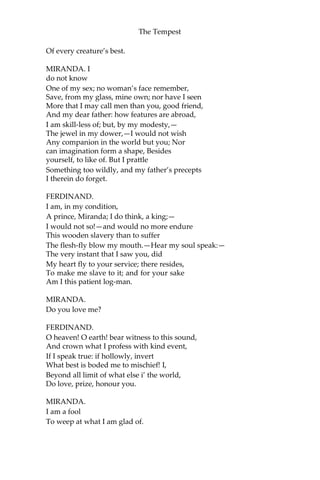 The Tempest
Of every creature’s best.
MIRANDA. I
do not know
One of my sex; no woman’s face remember,
Save, from my glass, mine own; nor have I seen
More that I may call men than you, good friend,
And my dear father: how features are abroad,
I am skill-less of; but, by my modesty,—
The jewel in my dower,—I would not wish
Any companion in the world but you; Nor
can imagination form a shape, Besides
yourself, to like of. But I prattle
Something too wildly, and my father’s precepts
I therein do forget.
FERDINAND.
I am, in my condition,
A prince, Miranda; I do think, a king;—
I would not so!—and would no more endure
This wooden slavery than to suffer
The flesh-fly blow my mouth.—Hear my soul speak:—
The very instant that I saw you, did
My heart fly to your service; there resides,
To make me slave to it; and for your sake
Am I this patient log-man.
MIRANDA.
Do you love me?
FERDINAND.
O heaven! O earth! bear witness to this sound,
And crown what I profess with kind event,
If I speak true: if hollowly, invert
What best is boded me to mischief! I,
Beyond all limit of what else i’ the world,
Do love, prize, honour you.
MIRANDA.
I am a fool
To weep at what I am glad of.
 