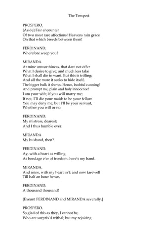 The Tempest
PROSPERO.
[Aside] Fair encounter
Of two most rare affections! Heavens rain grace
On that which breeds between them!
FERDINAND.
Wherefore weep you?
MIRANDA.
At mine unworthiness, that dare not offer
What I desire to give; and much less take
What I shall die to want. But this is trifling;
And all the more it seeks to hide itself,
The bigger bulk it shows. Hence, bashful cunning!
And prompt me, plain and holy innocence!
I am your wife, if you will marry me;
If not, I’ll die your maid: to be your fellow
You may deny me; but I’ll be your servant,
Whether you will or no.
FERDINAND.
My mistress, dearest;
And I thus humble ever.
MIRANDA.
My husband, then?
FERDINAND.
Ay, with a heart as willing
As bondage e’er of freedom: here’s my hand.
MIRANDA.
And mine, with my heart in’t: and now farewell
Till half an hour hence.
FERDINAND.
A thousand thousand!
[Exeunt FERDINAND and MIRANDA severally.]
PROSPERO.
So glad of this as they, I cannot be,
Who are surpris’d withal; but my rejoicing
 