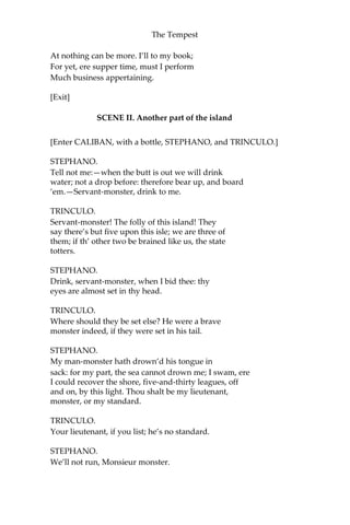 The Tempest
At nothing can be more. I’ll to my book;
For yet, ere supper time, must I perform
Much business appertaining.
[Exit]
SCENE II. Another part of the island
[Enter CALIBAN, with a bottle, STEPHANO, and TRINCULO.]
STEPHANO.
Tell not me:—when the butt is out we will drink
water; not a drop before: therefore bear up, and board
‘em.—Servant-monster, drink to me.
TRINCULO.
Servant-monster! The folly of this island! They
say there’s but five upon this isle; we are three of
them; if th’ other two be brained like us, the state
totters.
STEPHANO.
Drink, servant-monster, when I bid thee: thy
eyes are almost set in thy head.
TRINCULO.
Where should they be set else? He were a brave
monster indeed, if they were set in his tail.
STEPHANO.
My man-monster hath drown’d his tongue in
sack: for my part, the sea cannot drown me; I swam, ere
I could recover the shore, five-and-thirty leagues, off
and on, by this light. Thou shalt be my lieutenant,
monster, or my standard.
TRINCULO.
Your lieutenant, if you list; he’s no standard.
STEPHANO.
We’ll not run, Monsieur monster.
 