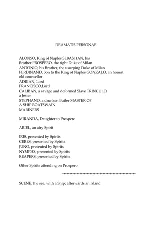 DRAMATIS PERSONAE
ALONSO, King of Naples SEBASTIAN, his
Brother PROSPERO, the right Duke of Milan
ANTONIO, his Brother, the usurping Duke of Milan
FERDINAND, Son to the King of Naples GONZALO, an honest
old counsellor
ADRIAN, Lord
FRANCISCO,Lord
CALIBAN, a savage and deformed Slave TRINCULO,
a Jester
STEPHANO, a drunken Butler MASTER OF
A SHIP BOATSWAIN
MARINERS
MIRANDA, Daughter to Prospero
ARIEL, an airy Spirit
IRIS, presented by Spirits
CERES, presented by Spirits
JUNO, presented by Spirits
NYMPHS, presented by Spirits
REAPERS, presented by Spirits
Other Spirits attending on Prospero
***************************************************
SCENE:The sea, with a Ship; afterwards an Island
 