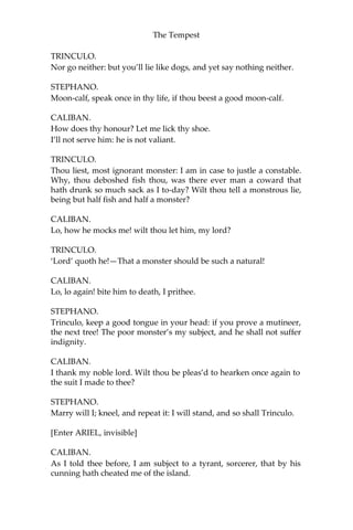 The Tempest
TRINCULO.
Nor go neither: but you’ll lie like dogs, and yet say nothing neither.
STEPHANO.
Moon-calf, speak once in thy life, if thou beest a good moon-calf.
CALIBAN.
How does thy honour? Let me lick thy shoe.
I’ll not serve him: he is not valiant.
TRINCULO.
Thou liest, most ignorant monster: I am in case to justle a constable.
Why, thou deboshed fish thou, was there ever man a coward that
hath drunk so much sack as I to-day? Wilt thou tell a monstrous lie,
being but half fish and half a monster?
CALIBAN.
Lo, how he mocks me! wilt thou let him, my lord?
TRINCULO.
‘Lord’ quoth he!—That a monster should be such a natural!
CALIBAN.
Lo, lo again! bite him to death, I prithee.
STEPHANO.
Trinculo, keep a good tongue in your head: if you prove a mutineer,
the next tree! The poor monster’s my subject, and he shall not suffer
indignity.
CALIBAN.
I thank my noble lord. Wilt thou be pleas’d to hearken once again to
the suit I made to thee?
STEPHANO.
Marry will I; kneel, and repeat it: I will stand, and so shall Trinculo.
[Enter ARIEL, invisible]
CALIBAN.
As I told thee before, I am subject to a tyrant, sorcerer, that by his
cunning hath cheated me of the island.
 