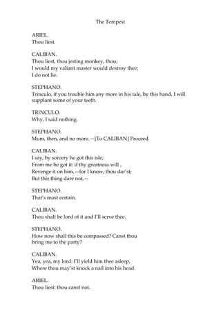 The Tempest
ARIEL.
Thou liest.
CALIBAN.
Thou liest, thou jesting monkey, thou;
I would my valiant master would destroy thee;
I do not lie.
STEPHANO.
Trinculo, if you trouble him any more in his tale, by this hand, I will
supplant some of your teeth.
TRINCULO.
Why, I said nothing.
STEPHANO.
Mum, then, and no more.—[To CALIBAN] Proceed.
CALIBAN.
I say, by sorcery he got this isle;
From me he got it: if thy greatness will ,
Revenge it on him,—for I know, thou dar’st;
But this thing dare not,—
STEPHANO.
That’s most certain.
CALIBAN.
Thou shalt be lord of it and I’ll serve thee.
STEPHANO.
How now shall this be compassed? Canst thou
bring me to the party?
CALIBAN.
Yea, yea, my lord: I’ll yield him thee asleep,
Where thou may’st knock a nail into his head.
ARIEL.
Thou liest: thou canst not.
 