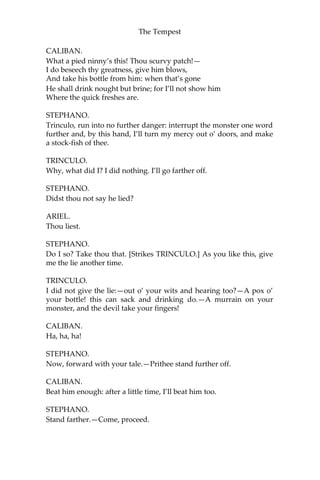 The Tempest
CALIBAN.
What a pied ninny’s this! Thou scurvy patch!—
I do beseech thy greatness, give him blows,
And take his bottle from him: when that’s gone
He shall drink nought but brine; for I’ll not show him
Where the quick freshes are.
STEPHANO.
Trinculo, run into no further danger: interrupt the monster one word
further and, by this hand, I’ll turn my mercy out o’ doors, and make
a stock-fish of thee.
TRINCULO.
Why, what did I? I did nothing. I’ll go farther off.
STEPHANO.
Didst thou not say he lied?
ARIEL.
Thou liest.
STEPHANO.
Do I so? Take thou that. [Strikes TRINCULO.] As you like this, give
me the lie another time.
TRINCULO.
I did not give the lie:—out o’ your wits and hearing too?—A pox o’
your bottle! this can sack and drinking do.—A murrain on your
monster, and the devil take your fingers!
CALIBAN.
Ha, ha, ha!
STEPHANO.
Now, forward with your tale.—Prithee stand further off.
CALIBAN.
Beat him enough: after a little time, I’ll beat him too.
STEPHANO.
Stand farther.—Come, proceed.
 