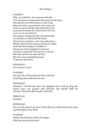 The Tempest
CALIBAN.
Why, as I told thee, ‘tis a custom with him
I’ th’ afternoon to sleep: there thou may’st brain him,
Having first seiz’d his books; or with a log
Batter his skull, or paunch him with a stake, Or
cut his wezand with thy knife. Remember First
to possess his books; for without them He’s but
a sot, as I am, nor hath not
One spirit to command: they all do hate him
As rootedly as I. Burn but his books;
He has brave utensils,—for so he calls them,—
Which, when he has a house, he’ll deck withal:
And that most deeply to consider is
The beauty of his daughter; he himself
Calls her a nonpareil: I never saw a woman
But only Sycorax my dam and she;
But she as far surpasseth Sycorax
As great’st does least.
STEPHANO.
Is it so brave a lass?
CALIBAN.
Ay, lord: she will become thy bed, I warrant,
And bring thee forth brave brood.
STEPHANO.
Monster, I will kill this man; his daughter and I will be king and
queen,—save our graces!—and Trinculo and thyself shall be
viceroys. Dost thou like the plot, Trinculo?
TRINCULO.
Excellent.
STEPHANO.
Give me thy hand: I am sorry I beat thee; but while thou livest, keep
a good tongue in thy head.
CALIBAN.
Within this half hour will he be asleep;
Wilt thou destroy him then?
 