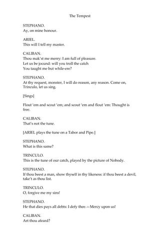 The Tempest
STEPHANO.
Ay, on mine honour.
ARIEL.
This will I tell my master.
CALIBAN.
Thou mak’st me merry: I am full of pleasure.
Let us be jocund: will you troll the catch
You taught me but while-ere?
STEPHANO.
At thy request, monster, I will do reason, any reason. Come on,
Trinculo, let us sing.
[Sings]
Flout ‘em and scout ‘em; and scout ‘em and flout ‘em: Thought is
free.
CALIBAN.
That’s not the tune.
[ARIEL plays the tune on a Tabor and Pipe.]
STEPHANO.
What is this same?
TRINCULO.
This is the tune of our catch, played by the picture of Nobody.
STEPHANO.
If thou beest a man, show thyself in thy likeness: if thou beest a devil,
take’t as thou list.
TRINCULO.
O, forgive me my sins!
STEPHANO.
He that dies pays all debts: I defy thee.—Mercy upon us!
CALIBAN.
Art thou afeard?
 