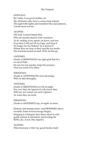 The Tempest
GONZALO.
By’r lakin, I can go no further, sir;
My old bones ache: here’s a maze trod, indeed,
Through forth-rights and meanders! By your patience,
I needs must rest me.
ALONSO.
Old lord, I cannot blame thee,
Who am myself attach’d with weariness
To th’ dulling of my spirits: sit down, and rest.
Even here I will put off my hope, and keep it
No longer for my flatterer: he is drown’d
Whom thus we stray to find; and the sea mocks
Our frustrate search on land. Well, let him go.
ANTONIO.
[Aside to SEBASTIAN] I am right glad that he’s
so out of hope.
Do not, for one repulse, forgo the purpose
That you resolv’d to effect.
SEBASTIAN.
[Aside to ANTONIO] The next advantage
Will we take throughly.
ANTONIO.
[Aside to SEBASTIAN] Let it be to-night;
For, now they are oppress’d with travel, they
Will not, nor cannot, use such vigilance
As when they are fresh.
SEBASTIAN.
[Aside to ANTONIO] I say, to-night: no more.
[Solemn and strange music: and PROSPERO above,
invisible. Enter several strange Shapes,
bringing in a banquet: they dance about it with
gentle actions of salutation; and inviting the
KING, &c., to eat, they depart.]
ALONSO.
What harmony is this? my good friends, hark!
 