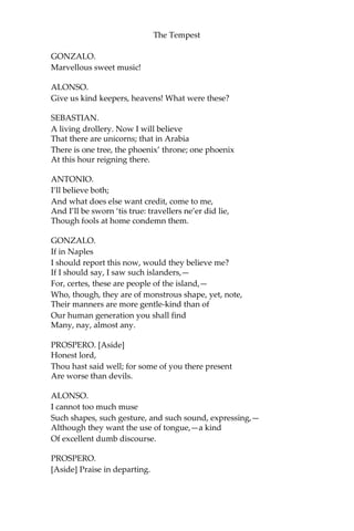 The Tempest
GONZALO.
Marvellous sweet music!
ALONSO.
Give us kind keepers, heavens! What were these?
SEBASTIAN.
A living drollery. Now I will believe
That there are unicorns; that in Arabia
There is one tree, the phoenix’ throne; one phoenix
At this hour reigning there.
ANTONIO.
I’ll believe both;
And what does else want credit, come to me,
And I’ll be sworn ‘tis true: travellers ne’er did lie,
Though fools at home condemn them.
GONZALO.
If in Naples
I should report this now, would they believe me?
If I should say, I saw such islanders,—
For, certes, these are people of the island,—
Who, though, they are of monstrous shape, yet, note,
Their manners are more gentle-kind than of
Our human generation you shall find
Many, nay, almost any.
PROSPERO. [Aside]
Honest lord,
Thou hast said well; for some of you there present
Are worse than devils.
ALONSO.
I cannot too much muse
Such shapes, such gesture, and such sound, expressing,—
Although they want the use of tongue,—a kind
Of excellent dumb discourse.
PROSPERO.
[Aside] Praise in departing.
 