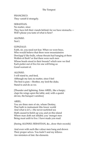 The Tempest
FRANCISCO.
They vanish’d strangely.
SEBASTIAN.
No matter, since
They have left their viands behind; for we have stomachs.—
Will’t please you taste of what is here?
ALONSO.
Not I.
GONZALO.
Faith, sir, you need not fear. When we were boys,
Who would believe that there were mountaineers
Dewlapp’d like bulls, whose throats had hanging at them
Wallets of flesh? or that there were such men
Whose heads stood in their breasts? which now we find
Each putter-out of five for one will bring us
Good warrant of.
ALONSO.
I will stand to, and feed,
Although my last; no matter, since I feel
The best is past.—Brother, my lord the duke,
Stand to and do as we.
[Thunder and lightning. Enter ARIEL, like a harpy;
claps his wings upon the table; and, with a quaint
device, the banquet vanishes]
ARIEL.
You are three men of sin, whom Destiny,
That hath to instrument this lower world
And what is in’t,—the never-surfeited sea
Hath caused to belch up you; and on this island
Where man doth not inhabit; you ‘mongst men
Being most unfit to live. I have made you mad:
[Seeing ALONSO, SEBASTIAN, &c., draw their swords]
And even with such-like valour men hang and drown
Their proper selves. You fools! I and my fellows
Are ministers of fate: the elements
 