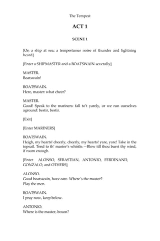 The Tempest
ACT 1
SCENE 1
[On a ship at sea; a tempestuous noise of thunder and lightning
heard]
[Enter a SHIPMASTER and a BOATSWAIN severally]
MASTER.
Boatswain!
BOATSWAIN.
Here, master: what cheer?
MASTER.
Good! Speak to the mariners: fall to’t yarely, or we run ourselves
aground: bestir, bestir.
[Exit]
[Enter MARINERS]
BOATSWAIN.
Heigh, my hearts! cheerly, cheerly, my hearts! yare, yare! Take in the
topsail. Tend to th’ master’s whistle.—Blow till thou burst thy wind,
if room enough.
[Enter ALONSO, SEBASTIAN, ANTONIO, FERDINAND,
GONZALO, and OTHERS]
ALONSO.
Good boatswain, have care. Where’s the master?
Play the men.
BOATSWAIN.
I pray now, keep below.
ANTONIO.
Where is the master, boson?
 