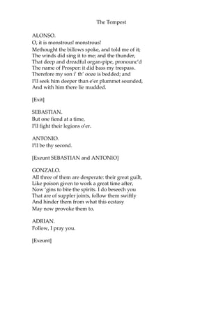 The Tempest
ALONSO.
O, it is monstrous! monstrous!
Methought the billows spoke, and told me of it;
The winds did sing it to me; and the thunder,
That deep and dreadful organ-pipe, pronounc’d
The name of Prosper: it did bass my trespass.
Therefore my son i’ th’ ooze is bedded; and
I’ll seek him deeper than e’er plummet sounded,
And with him there lie mudded.
[Exit]
SEBASTIAN.
But one fiend at a time,
I’ll fight their legions o’er.
ANTONIO.
I’ll be thy second.
[Exeunt SEBASTIAN and ANTONIO]
GONZALO.
All three of them are desperate: their great guilt,
Like poison given to work a great time after,
Now ‘gins to bite the spirits. I do beseech you
That are of suppler joints, follow them swiftly
And hinder them from what this ecstasy
May now provoke them to.
ADRIAN.
Follow, I pray you.
[Exeunt]
 