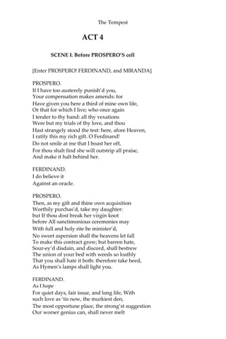 The Tempest
ACT 4
SCENE I. Before PROSPERO’S cell
[Enter PROSPERO! FERDINAND, and MIRANDA]
PROSPERO.
If I have too austerely punish’d you,
Your compensation makes amends: for
Have given you here a third of mine own life,
Or that for which I live; who once again
I tender to thy hand: all thy vexations
Were but my trials of thy love, and thou
Hast strangely stood the test: here, afore Heaven,
I ratify this my rich gift. O Ferdinand!
Do not smile at me that I boast her off,
For thou shalt find she will outstrip all praise,
And make it halt behind her.
FERDINAND.
I do believe it
Against an oracle.
PROSPERO.
Then, as my gift and thine own acquisition
Worthily purchas’d, take my daughter:
but If thou dost break her virgin knot
before All sanctimonious ceremonies may
With full and holy rite be minister’d,
No sweet aspersion shall the heavens let fall
To make this contract grow; but barren hate,
Sour-ey’d disdain, and discord, shall bestrew
The union of your bed with weeds so loathly
That you shall hate it both: therefore take heed,
As Hymen’s lamps shall light you.
FERDINAND.
As I hope
For quiet days, fair issue, and long life, With
such love as ‘tis now, the murkiest den,
The most opportune place, the strong’st suggestion
Our worser genius can, shall never melt
 