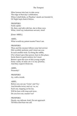 The Tempest
Mine honour into lust, to take away
The edge of that day’s celebration,
When I shall think, or Phoebus’ steeds are founder’d,
Or Night kept chain’d below.
PROSPERO.
Fairly spoke:
Sit, then, and talk with her, she is thine own.
What, Ariel! my industrious servant, Ariel!
[Enter ARIEL]
ARIEL.
What would my potent master? here I am.
PROSPERO.
Thou and thy meaner fellows your last service
Did worthily perform; and I must use you
In such another trick. Go bring the rabble,
O’er whom I give thee power, here to this place;
Incite them to quick motion; for I must
Bestow upon the eyes of this young couple
Some vanity of mine art: it is my promise,
And they expect it from me.
ARIEL.
Presently?
PROSPERO.
Ay, with a twink.
ARIEL.
Before you can say ‘Come’ and ‘Go,'
And breathe twice; and cry ‘so, so,'
Each one, tripping on his toe,
Will be here with mop and mow.
Do you love me, master? no?
PROSPERO.
Dearly, my delicate Ariel. Do not approach
Till thou dost hear me call.
 