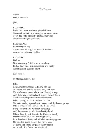 The Tempest
ARIEL.
Well, I conceive.
[Exit]
PROSPERO.
Look, thou be true; do not give dalliance
Too much the rein: the strongest oaths are straw
To th’ fire i’ the blood: be more abstemious,
Or else good night your vow!
FERDINAND.
I warrant you, sir;
The white-cold virgin snow upon my heart
Abates the ardour of my liver.
PROSPERO.
Well.—
Now come, my Ariel! bring a corollary,
Rather than want a spirit: appear, and pertly.
No tongue! all eyes! be silent.
[Soft music]
[A Masque. Enter IRIS]
IRIS.
Ceres, most bounteous lady, thy rich leas
Of wheat, rye, barley, vetches, oats, and peas;
Thy turfy mountains, where live nibbling sheep,
And flat meads thatch’d with stover, them to keep;
Thy banks with pioned and twilled brims,
Which spongy April at thy hest betrims,
To make cold nymphs chaste crowns; and thy broom groves,
Whose shadow the dismissed bachelor loves,
Being lass-lorn: thy pole-clipt vineyard;
And thy sea-marge, sterile and rocky-hard,
Where thou thyself dost air: the Queen o’ the sky,
Whose watery arch and messenger am I,
Bids thee leave these; and with her sovereign grace,
Here on this grass-plot, in this very place,
To come and sport; her peacocks fly amain:
Approach, rich Ceres, her to entertain.
 