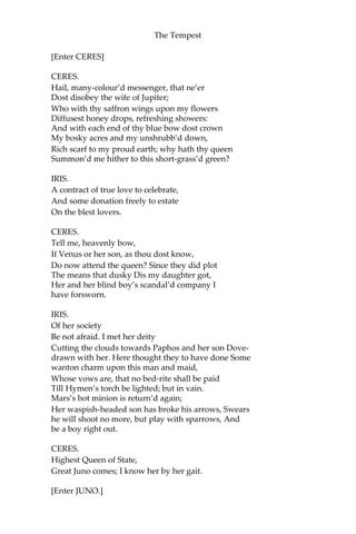 The Tempest
[Enter CERES]
CERES.
Hail, many-colour’d messenger, that ne’er
Dost disobey the wife of Jupiter;
Who with thy saffron wings upon my flowers
Diffusest honey drops, refreshing showers:
And with each end of thy blue bow dost crown
My bosky acres and my unshrubb’d down,
Rich scarf to my proud earth; why hath thy queen
Summon’d me hither to this short-grass’d green?
IRIS.
A contract of true love to celebrate,
And some donation freely to estate
On the blest lovers.
CERES.
Tell me, heavenly bow,
If Venus or her son, as thou dost know,
Do now attend the queen? Since they did plot
The means that dusky Dis my daughter got,
Her and her blind boy’s scandal’d company I
have forsworn.
IRIS.
Of her society
Be not afraid. I met her deity
Cutting the clouds towards Paphos and her son Dove-
drawn with her. Here thought they to have done Some
wanton charm upon this man and maid,
Whose vows are, that no bed-rite shall be paid
Till Hymen’s torch be lighted; but in vain.
Mars’s hot minion is return’d again;
Her waspish-headed son has broke his arrows, Swears
he will shoot no more, but play with sparrows, And
be a boy right out.
CERES.
Highest Queen of State,
Great Juno comes; I know her by her gait.
[Enter JUNO.]
 