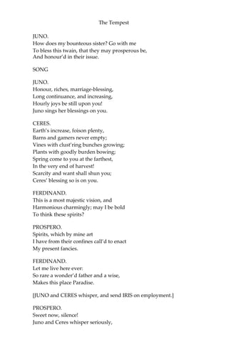 The Tempest
JUNO.
How does my bounteous sister? Go with me
To bless this twain, that they may prosperous be,
And honour’d in their issue.
SONG
JUNO.
Honour, riches, marriage-blessing,
Long continuance, and increasing,
Hourly joys be still upon you!
Juno sings her blessings on you.
CERES.
Earth’s increase, foison plenty,
Barns and gamers never empty;
Vines with clust’ring bunches growing;
Plants with goodly burden bowing;
Spring come to you at the farthest,
In the very end of harvest!
Scarcity and want shall shun you;
Ceres’ blessing so is on you.
FERDINAND.
This is a most majestic vision, and
Harmonious charmingly; may I be bold
To think these spirits?
PROSPERO.
Spirits, which by mine art
I have from their confines call’d to enact
My present fancies.
FERDINAND.
Let me live here ever:
So rare a wonder’d father and a wise,
Makes this place Paradise.
[JUNO and CERES whisper, and send IRIS on employment.]
PROSPERO.
Sweet now, silence!
Juno and Ceres whisper seriously,
 