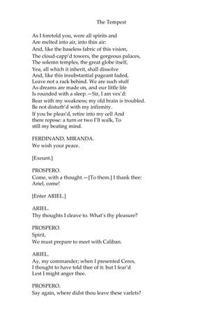 The Tempest
As I foretold you, were all spirits and
Are melted into air, into thin air:
And, like the baseless fabric of this vision,
The cloud-capp’d towers, the gorgeous palaces,
The solemn temples, the great globe itself,
Yea, all which it inherit, shall dissolve
And, like this insubstantial pageant faded,
Leave not a rack behind. We are such stuff
As dreams are made on, and our little life
Is rounded with a sleep.—Sir, I am vex’d:
Bear with my weakness; my old brain is troubled.
Be not disturb’d with my infirmity.
If you be pleas’d, retire into my cell And
there repose: a turn or two I’ll walk, To
still my beating mind.
FERDINAND, MIRANDA.
We wish your peace.
[Exeunt.]
PROSPERO.
Come, with a thought.—[To them.] I thank thee:
Ariel, come!
[Enter ARIEL.]
ARIEL.
Thy thoughts I cleave to. What’s thy pleasure?
PROSPERO.
Spirit,
We must prepare to meet with Caliban.
ARIEL.
Ay, my commander; when I presented Ceres,
I thought to have told thee of it: but I fear’d
Lest I might anger thee.
PROSPERO.
Say again, where didst thou leave these varlets?
 