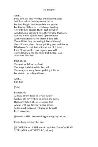 The Tempest
ARIEL.
I told you, sir, they were red-hot with drinking;
So full of valour that they smote the air
For breathing in their faces; beat the ground
For kissing of their feet; yet always bending
Towards their project. Then I beat my tabor;
At which, like unback’d colts, they prick’d their ears,
Advanc’d their eyelids, lifted up their noses
As they smelt music: so I charm’d their ears,
That calf-like they my lowing follow’d through
Tooth’d briers, sharp furzes, pricking goss and thorns,
Which enter’d their frail shins: at last I left them
I’ the filthy-mantled pool beyond your cell,
There dancing up to the chins, that the foul lake
O’erstunk their feet.
PROSPERO.
This was well done, my bird.
Thy shape invisible retain thou still:
The trumpery in my house, go bring it hither
For stale to catch these thieves.
ARIEL.
I go, I go.
[Exit]
PROSPERO.
A devil, a born devil, on whose nature
Nurture can never stick; on whom my pains,
Humanely taken, all, all lost, quite lost;
And as with age his body uglier grows,
So his mind cankers. I will plague them all,
Even to roaring.
[Re-enter ARIEL, loaden with glistering apparel, &c.]
Come, hang them on this line.
[PROSPERO and ARIEL remain invisible. Enter CALIBAN,
STEPHANO, and TRINCULO, all wet]
 