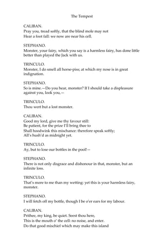The Tempest
CALIBAN.
Pray you, tread softly, that the blind mole may not
Hear a foot fall: we now are near his cell.
STEPHANO.
Monster, your fairy, which you say is a harmless fairy, has done little
better than played the Jack with us.
TRINCULO.
Monster, I do smell all horse-piss; at which my nose is in great
indignation.
STEPHANO.
So is mine.—Do you hear, monster? If I should take a displeasure
against you, look you,—
TRINCULO.
Thou wert but a lost monster.
CALIBAN.
Good my lord, give me thy favour still:
Be patient, for the prize I’ll bring thee to
Shall hoodwink this mischance: therefore speak softly;
All’s hush’d as midnight yet.
TRINCULO.
Ay, but to lose our bottles in the pool!—
STEPHANO.
There is not only disgrace and dishonour in that, monster, but an
infinite loss.
TRINCULO.
That’s more to me than my wetting: yet this is your harmless fairy,
monster.
STEPHANO.
I will fetch off my bottle, though I be o’er ears for my labour.
CALIBAN.
Prithee, my king, be quiet. Seest thou here,
This is the mouth o’ the cell: no noise, and enter.
Do that good mischief which may make this island
 
