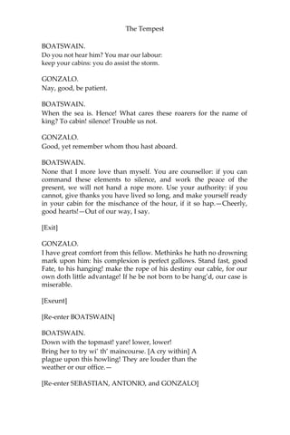 The Tempest
BOATSWAIN.
Do you not hear him? You mar our labour:
keep your cabins: you do assist the storm.
GONZALO.
Nay, good, be patient.
BOATSWAIN.
When the sea is. Hence! What cares these roarers for the name of
king? To cabin! silence! Trouble us not.
GONZALO.
Good, yet remember whom thou hast aboard.
BOATSWAIN.
None that I more love than myself. You are counsellor: if you can
command these elements to silence, and work the peace of the
present, we will not hand a rope more. Use your authority: if you
cannot, give thanks you have lived so long, and make yourself ready
in your cabin for the mischance of the hour, if it so hap.—Cheerly,
good hearts!—Out of our way, I say.
[Exit]
GONZALO.
I have great comfort from this fellow. Methinks he hath no drowning
mark upon him: his complexion is perfect gallows. Stand fast, good
Fate, to his hanging! make the rope of his destiny our cable, for our
own doth little advantage! If he be not born to be hang’d, our case is
miserable.
[Exeunt]
[Re-enter BOATSWAIN]
BOATSWAIN.
Down with the topmast! yare! lower, lower!
Bring her to try wi’ th’ maincourse. [A cry within] A
plague upon this howling! They are louder than the
weather or our office.—
[Re-enter SEBASTIAN, ANTONIO, and GONZALO]
 