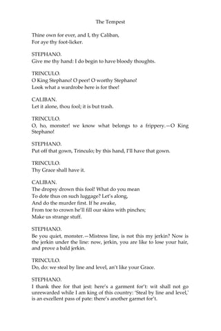 The Tempest
Thine own for ever, and I, thy Caliban,
For aye thy foot-licker.
STEPHANO.
Give me thy hand: I do begin to have bloody thoughts.
TRINCULO.
O King Stephano! O peer! O worthy Stephano!
Look what a wardrobe here is for thee!
CALIBAN.
Let it alone, thou fool; it is but trash.
TRINCULO.
O, ho, monster! we know what belongs to a frippery.—O King
Stephano!
STEPHANO.
Put off that gown, Trinculo; by this hand, I’ll have that gown.
TRINCULO.
Thy Grace shall have it.
CALIBAN.
The dropsy drown this fool! What do you mean
To dote thus on such luggage? Let’s along,
And do the murder first. If he awake,
From toe to crown he’ll fill our skins with pinches;
Make us strange stuff.
STEPHANO.
Be you quiet, monster.—Mistress line, is not this my jerkin? Now is
the jerkin under the line: now, jerkin, you are like to lose your hair,
and prove a bald jerkin.
TRINCULO.
Do, do: we steal by line and level, an’t like your Grace.
STEPHANO.
I thank thee for that jest: here’s a garment for’t: wit shall not go
unrewarded while I am king of this country: ‘Steal by line and level,'
is an excellent pass of pate: there’s another garmet for’t.
 