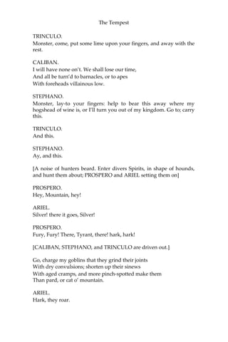 The Tempest
TRINCULO.
Monster, come, put some lime upon your fingers, and away with the
rest.
CALIBAN.
I will have none on’t. We shall lose our time,
And all be turn’d to barnacles, or to apes
With foreheads villainous low.
STEPHANO.
Monster, lay-to your fingers: help to bear this away where my
hogshead of wine is, or I’ll turn you out of my kingdom. Go to; carry
this.
TRINCULO.
And this.
STEPHANO.
Ay, and this.
[A noise of hunters beard. Enter divers Spirits, in shape of hounds,
and hunt them about; PROSPERO and ARIEL setting them on]
PROSPERO.
Hey, Mountain, hey!
ARIEL.
Silver! there it goes, Silver!
PROSPERO.
Fury, Fury! There, Tyrant, there! hark, hark!
[CALIBAN, STEPHANO, and TRINCULO are driven out.]
Go, charge my goblins that they grind their joints
With dry convulsions; shorten up their sinews
With aged cramps, and more pinch-spotted make them
Than pard, or cat o’ mountain.
ARIEL.
Hark, they roar.
 