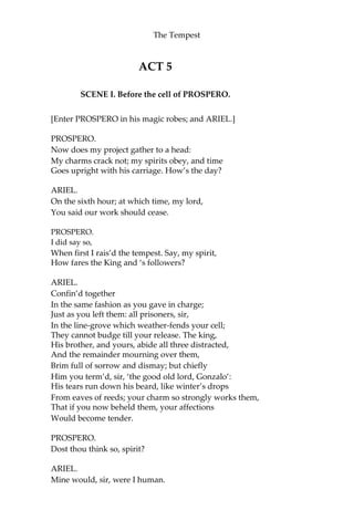 The Tempest
ACT 5
SCENE I. Before the cell of PROSPERO.
[Enter PROSPERO in his magic robes; and ARIEL.]
PROSPERO.
Now does my project gather to a head:
My charms crack not; my spirits obey, and time
Goes upright with his carriage. How’s the day?
ARIEL.
On the sixth hour; at which time, my lord,
You said our work should cease.
PROSPERO.
I did say so,
When first I rais’d the tempest. Say, my spirit,
How fares the King and ‘s followers?
ARIEL.
Confin’d together
In the same fashion as you gave in charge;
Just as you left them: all prisoners, sir,
In the line-grove which weather-fends your cell;
They cannot budge till your release. The king,
His brother, and yours, abide all three distracted,
And the remainder mourning over them,
Brim full of sorrow and dismay; but chiefly
Him you term’d, sir, ‘the good old lord, Gonzalo’:
His tears run down his beard, like winter’s drops
From eaves of reeds; your charm so strongly works them,
That if you now beheld them, your affections
Would become tender.
PROSPERO.
Dost thou think so, spirit?
ARIEL.
Mine would, sir, were I human.
 