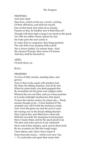 The Tempest
PROSPERO.
And mine shall.
Hast thou, which art but air, a touch, a feeling
Of their afflictions, and shall not myself,
One of their kind, that relish all as sharply,
Passion as they, be kindlier mov’d than thou art?
Though with their high wrongs I am struck to the quick,
Yet with my nobler reason ‘gainst my fury
Do I take part: the rarer action is
In virtue than in vengeance: they being penitent,
The sole drift of my purpose doth extend
Not a frown further. Go release them, Ariel.
My charms I’ll break, their senses I’ll restore,
And they shall be themselves.
ARIEL.
I’ll fetch them, sir.
[Exit.]
PROSPERO.
Ye elves of hills, brooks, standing lakes, and
groves;
And ye that on the sands with printless foot
Do chase the ebbing Neptune, and do fly him
When he comes back; you demi-puppets that
By moonshine do the green sour ringlets make,
Whereof the ewe not bites; and you whose pastime
Is to make midnight mushrooms, that rejoice
To hear the solemn curfew; by whose aid,— Weak
masters though ye be,—I have bedimm’d The
noontide sun, call’d forth the mutinous winds,
And ‘twixt the green sea and the azur’d vault
Set roaring war: to the dread rattling thunder
Have I given fire, and rifted Jove’s stout oak
With his own bolt: the strong-bas’d promontory
Have I made shake; and by the spurs pluck’d up
The pine and cedar: graves at my command
Have wak’d their sleepers, op’d, and let them forth
By my so potent art. But this rough magic
I here abjure; and, when I have requir’d
Some heavenly music,—which even now I do,
— To work mine end upon their senses that
 