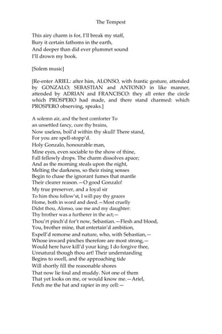 The Tempest
This airy charm is for, I’ll break my staff,
Bury it certain fathoms in the earth,
And deeper than did ever plummet sound
I’ll drown my book.
[Solem music]
[Re-enter ARIEL: after him, ALONSO, with frantic gesture, attended
by GONZALO; SEBASTIAN and ANTONIO in like manner,
attended by ADRIAN and FRANCISCO: they all enter the circle
which PROSPERO had made, and there stand charmed: which
PROSPERO observing, speaks.]
A solemn air, and the best comforter To
an unsettled fancy, cure thy brains,
Now useless, boil’d within thy skull! There stand,
For you are spell-stopp’d.
Holy Gonzalo, honourable man,
Mine eyes, even sociable to the show of thine,
Fall fellowly drops. The charm dissolves apace;
And as the morning steals upon the night,
Melting the darkness, so their rising senses
Begin to chase the ignorant fumes that mantle
Their clearer reason.—O good Gonzalo!
My true preserver, and a loyal sir
To him thou follow’st, I will pay thy graces
Home, both in word and deed.—Most cruelly
Didst thou, Alonso, use me and my daughter:
Thy brother was a furtherer in the act;—
Thou’rt pinch’d for’t now, Sebastian.—Flesh and blood,
You, brother mine, that entertain’d ambition,
Expell’d remorse and nature, who, with Sebastian,—
Whose inward pinches therefore are most strong,—
Would here have kill’d your king; I do forgive thee,
Unnatural though thou art! Their understanding
Begins to swell, and the approaching tide
Will shortly fill the reasonable shores
That now lie foul and muddy. Not one of them
That yet looks on me, or would know me.—Ariel,
Fetch me the hat and rapier in my cell:—
 